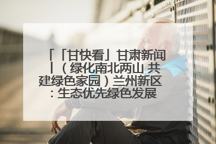 「甘快看」甘肃新闻丨（绿化南北两山 共建绿色家园）兰州新区：生态优先绿色发展 打造生态环保示范区
