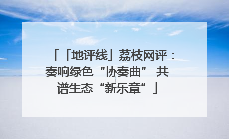 「地评线」荔枝网评：奏响绿色“协奏曲” 共谱生态“新乐章”