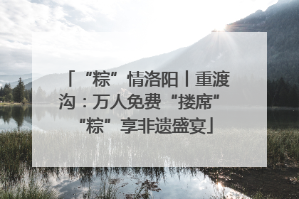 “粽”情洛阳丨重渡沟：万人免费“搂席” “粽”享非遗盛宴