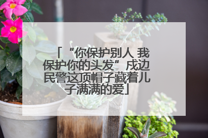 “你保护别人 我保护你的头发”戍边民警这顶帽子藏着儿子满满的爱