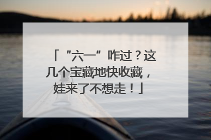 “六一”咋过？这几个宝藏地快收藏，娃来了不想走！