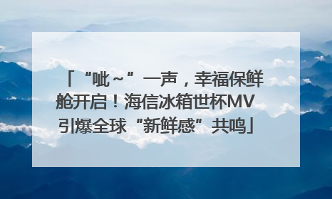 “呲～”一声，幸福保鲜舱开启！海信冰箱世杯MV引爆全球“新鲜感”共鸣