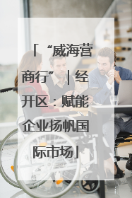 “威海营商行”｜经开区：赋能企业扬帆国际市场