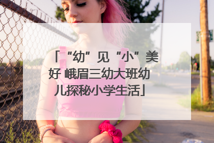 “幼”见“小”美好 峨眉三幼大班幼儿探秘小学生活