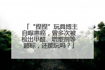 “捏捏”玩具博主自曝患癌，曾多次被检出甲醛、增塑剂等超标，还能玩吗？