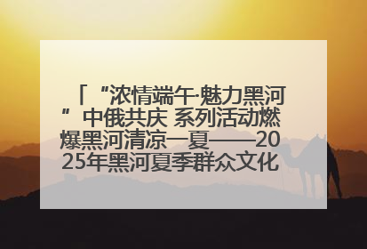“浓情端午·魅力黑河”中俄共庆 系列活动燃爆黑河清凉一夏——2025年黑河夏季群众文化活动启幕 多元文化赋能边境文旅新高地