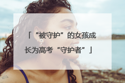 “被守护”的女孩成长为高考“守护者”