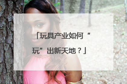 玩具产业如何“玩”出新天地？