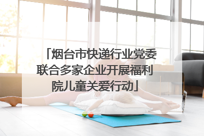 烟台市快递行业党委联合多家企业开展福利院儿童关爱行动