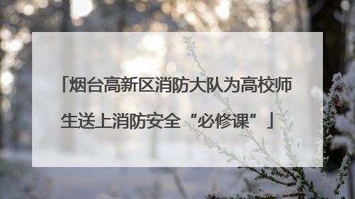 烟台高新区消防大队为高校师生送上消防安全“必修课”