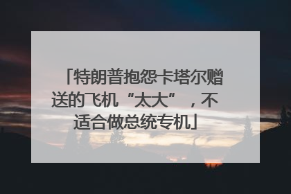 特朗普抱怨卡塔尔赠送的飞机“太大”，不适合做总统专机