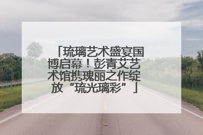 琉璃艺术盛宴国博启幕！彭青艾艺术馆携瑰丽之作绽放“琉光璃彩”