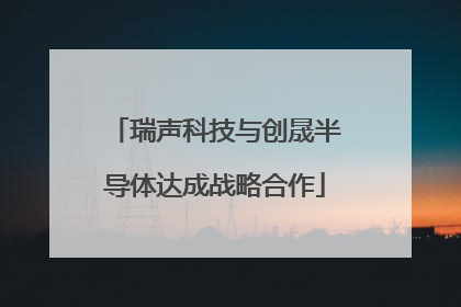 瑞声科技与创晟半导体达成战略合作