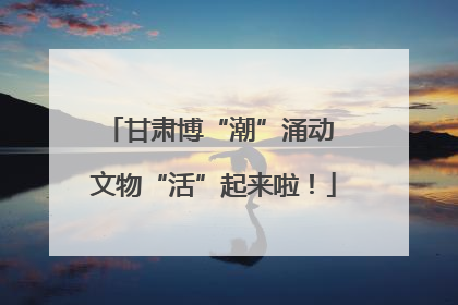 甘肃博“潮”涌动 文物“活”起来啦！