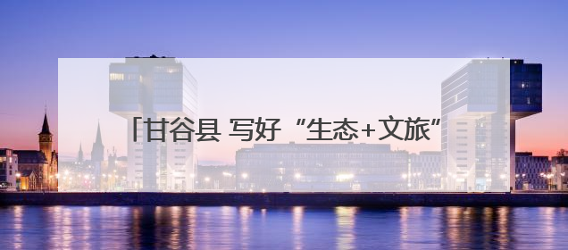 甘谷县 写好“生态+文旅”文章 绘就乡村振兴新图景