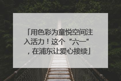 用色彩为童悦空间注入活力！这个“六一”，在浦东让爱心接续