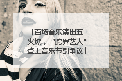 百场音乐演出五一火爆，“跨界艺人”登上音乐节引争议
