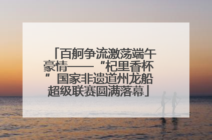 百舸争流激荡端午豪情——“杞里香杯”国家非遗道州龙船超级联赛圆满落幕