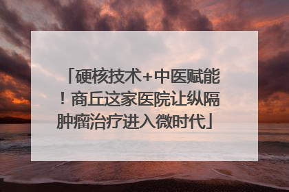 硬核技术+中医赋能！商丘这家医院让纵隔肿瘤治疗进入微时代