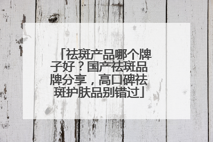 祛斑产品哪个牌子好？国产祛斑品牌分享，高口碑祛斑护肤品别错过