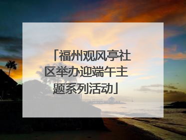 福州观风亭社区举办迎端午主题系列活动