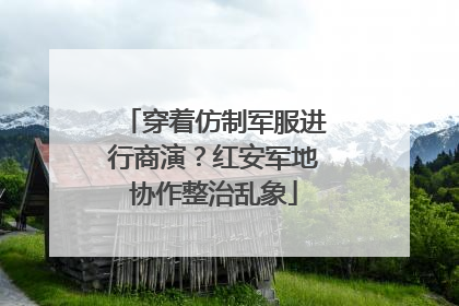 穿着仿制军服进行商演？红安军地协作整治乱象