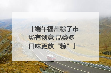 端午福州粽子市场有创意 品类多口味更放“粽”
