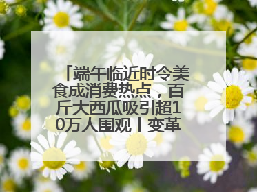 端午临近时令美食成消费热点，百斤大西瓜吸引超10万人围观丨变革618