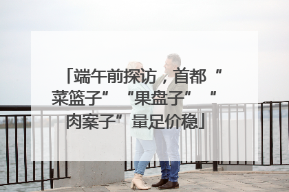 端午前探访，首都“菜篮子”“果盘子”“肉案子”量足价稳
