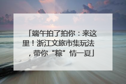 端午拍了拍你：来这里！浙江文旅市集玩法，带你“粽”情一夏