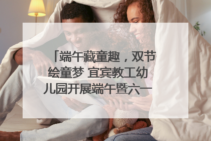 端午藏童趣，双节绘童梦 宜宾教工幼儿园开展端午暨六一亲子游园活动