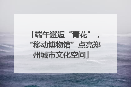 端午邂逅“青花”，“移动博物馆”点亮郑州城市文化空间