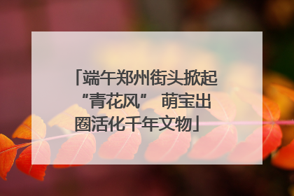端午郑州街头掀起“青花风” 萌宝出圈活化千年文物