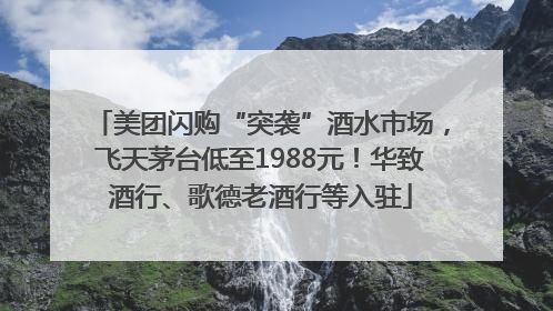 美团闪购“突袭”酒水市场，飞天茅台低至1988元！华致酒行、歌德老酒行等入驻
