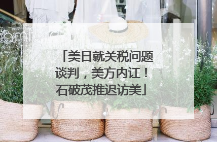 美日就关税问题谈判，美方内讧！石破茂推迟访美