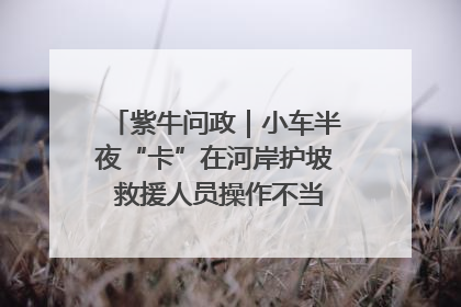紫牛问政｜小车半夜“卡”在河岸护坡 救援人员操作不当致小车翻下河，然后直接走人了
