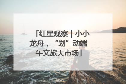 红星观察｜小小龙舟，“划”动端午文旅大市场