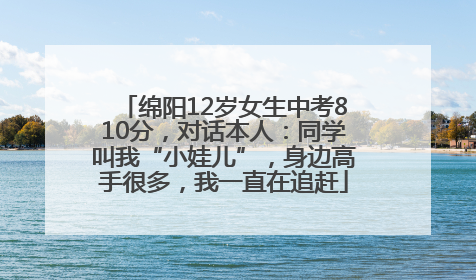 绵阳12岁女生中考810分，对话本人：同学叫我“小娃儿”，身边高手很多，我一直在追赶
