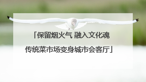 保留烟火气 融入文化魂 传统菜市场变身城市会客厅