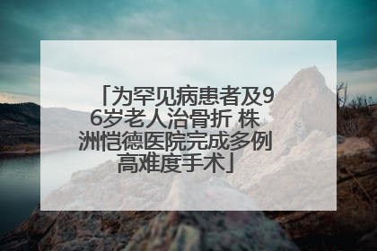 为罕见病患者及96岁老人治骨折 株洲恺德医院完成多例高难度手术