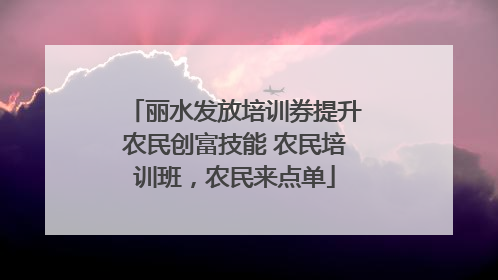 丽水发放培训券提升农民创富技能 农民培训班，农民来点单