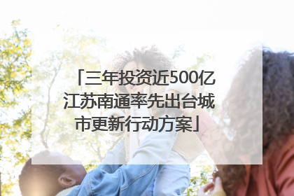 三年投资近500亿 江苏南通率先出台城市更新行动方案