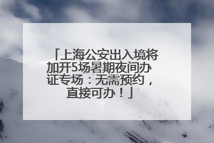 上海公安出入境将加开5场暑期夜间办证专场：无需预约，直接可办！
