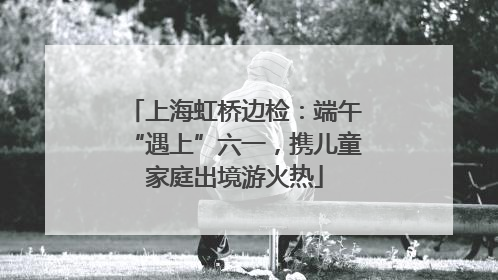 上海虹桥边检：端午“遇上”六一，携儿童家庭出境游火热