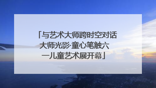 与艺术大师跨时空对话 大师光影·童心笔触六一儿童艺术展开幕