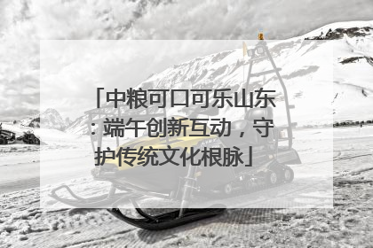 中粮可口可乐山东：端午创新互动，守护传统文化根脉
