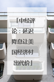 中经评论：延迟降息让美国经济付出代价