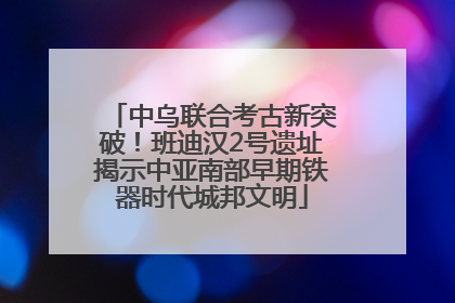 中乌联合考古新突破！班迪汉2号遗址揭示中亚南部早期铁器时代城邦文明