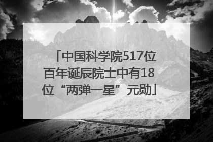 中国科学院517位百年诞辰院士中有18位“两弹一星”元勋