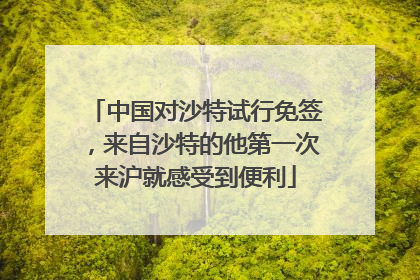中国对沙特试行免签，来自沙特的他第一次来沪就感受到便利